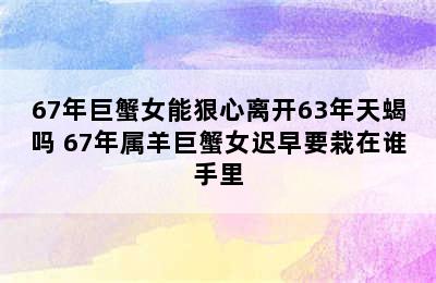 67年巨蟹女能狠心离开63年天蝎吗 67年属羊巨蟹女迟早要栽在谁手里